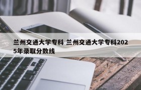 兰州交通大学专科 兰州交通大学专科2025年录取分数线