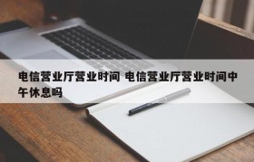 电信营业厅营业时间 电信营业厅营业时间中午休息吗