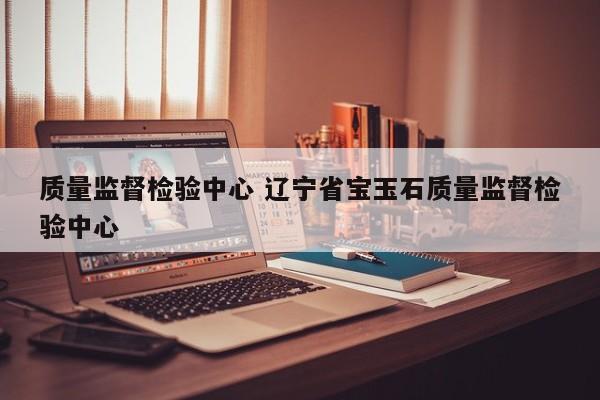 质量监督检验中心 辽宁省宝玉石质量监督检验中心
