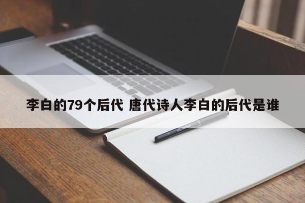 李白的79个后代 唐代诗人李白的后代是谁