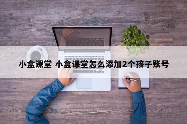 小盒课堂 小盒课堂怎么添加2个孩子账号